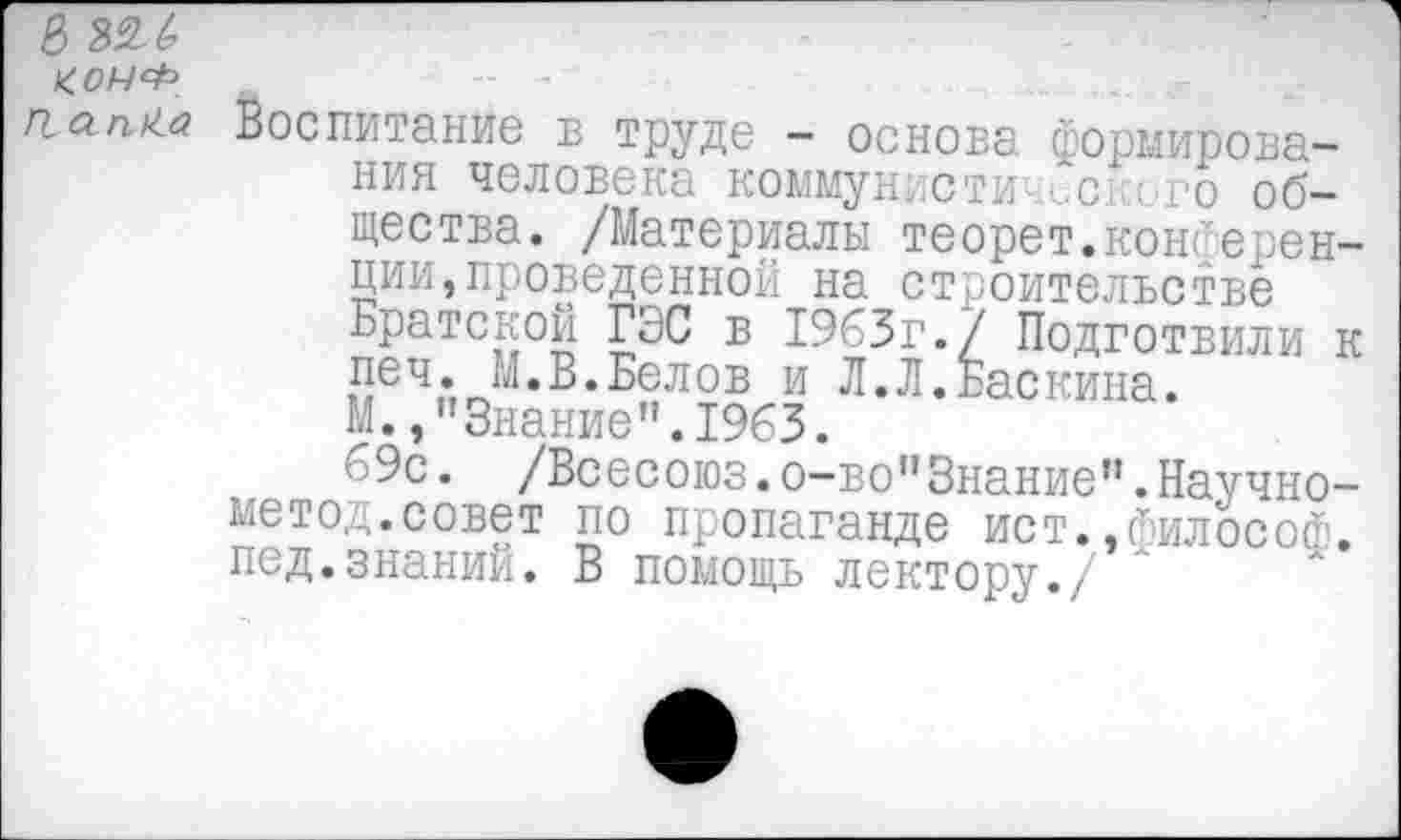 ﻿&
КОНФ П а пКа
Воспитание в труде - основа формирования человека коммуниста сского общества. /Материалы теорет.конференции проведенной на строительстве Братской ГЭС в 1963г./ Подготвили к печ. М.В.Белов и Л.Л.Баскина. М.,"Знание".1963.
69с. /Всесоюз.о-во"3нание”.Научно-метод.совет по пропаганде ист.,философ, пед.знаний. В помощь лектору./